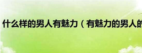 什么样的男人有魅力（有魅力的男人的特征）