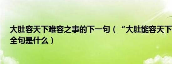 大肚容天下难容之事的下一句（“大肚能容天下难容之事”全句是什么）