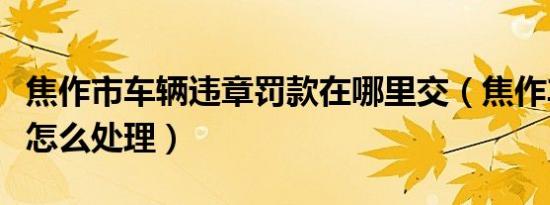 焦作市车辆违章罚款在哪里交（焦作车辆违章怎么处理）