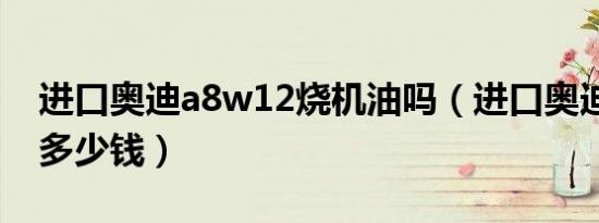 进口奥迪a8w12烧机油吗（进口奥迪a8w12多少钱）