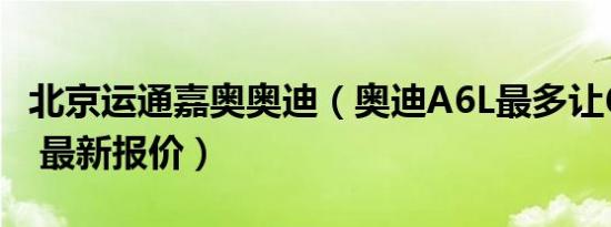 北京运通嘉奥奥迪（奥迪A6L最多让6.56万元 最新报价）