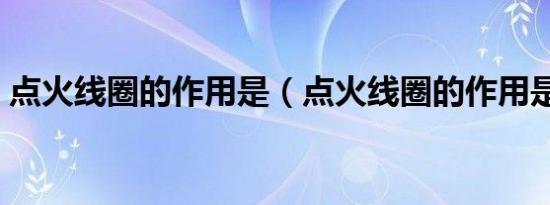 点火线圈的作用是（点火线圈的作用是什么）