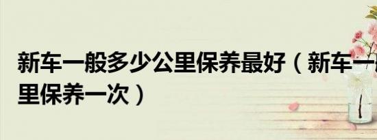 新车一般多少公里保养最好（新车一般多少公里保养一次）