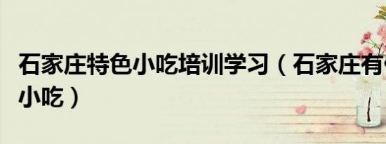 石家庄特色小吃培训学习（石家庄有什么特色小吃）