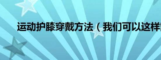 运动护膝穿戴方法（我们可以这样戴）