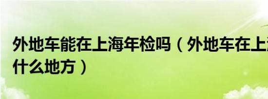 外地车能在上海年检吗（外地车在上海年检在什么地方）