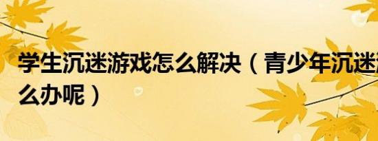 学生沉迷游戏怎么解决（青少年沉迷游戏该怎么办呢）