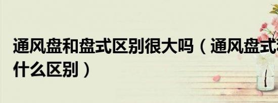 通风盘和盘式区别很大吗（通风盘式和盘式有什么区别）