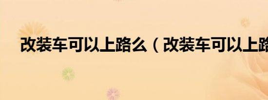 改装车可以上路么（改装车可以上路吗）