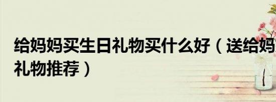 给妈妈买生日礼物买什么好（送给妈妈的生日礼物推荐）