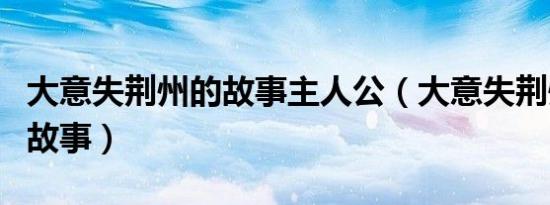 大意失荆州的故事主人公（大意失荆州是谁的故事）