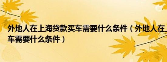 外地人在上海贷款买车需要什么条件（外地人在上海贷款买车需要什么条件）