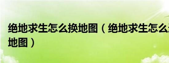 绝地求生怎么换地图（绝地求生怎么选择切换地图）