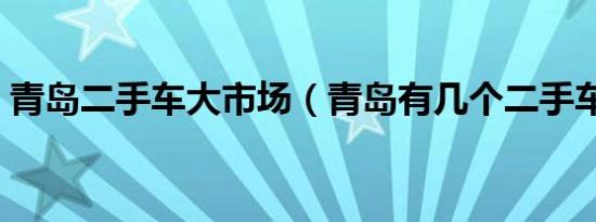 青岛二手车大市场（青岛有几个二手车市场）