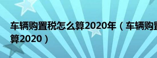 车辆购置税怎么算2020年（车辆购置税怎么算2020）
