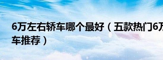 6万左右轿车哪个最好（五款热门6万左右轿车推荐）
