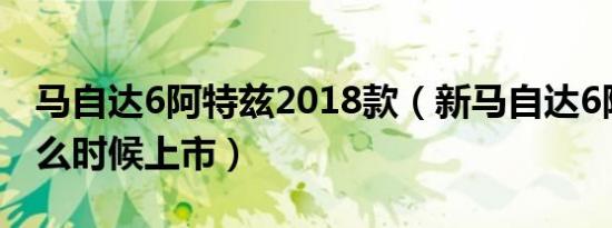 马自达6阿特兹2018款（新马自达6阿特兹什么时候上市）