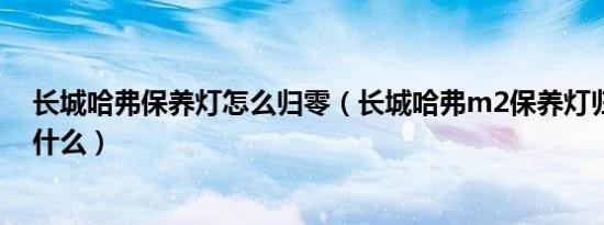 长城哈弗保养灯怎么归零（长城哈弗m2保养灯归零方法是什么）