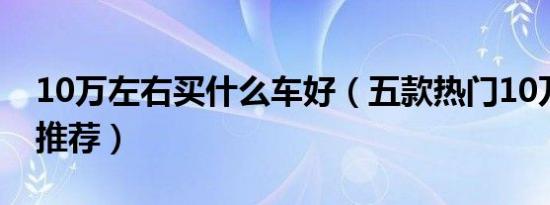 10万左右买什么车好（五款热门10万左右车推荐）