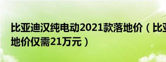 比亚迪汉纯电动2021款落地价（比亚迪汉落地价仅需21万元）