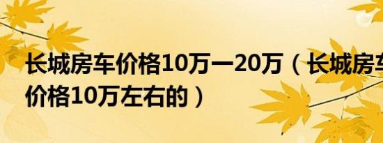 长城房车价格10万一20万（长城房车有没有价格10万左右的）
