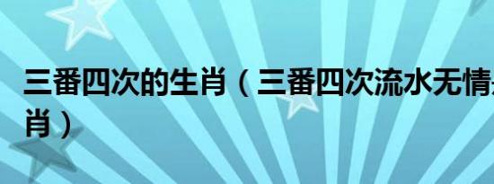 三番四次的生肖（三番四次流水无情是什么生肖）