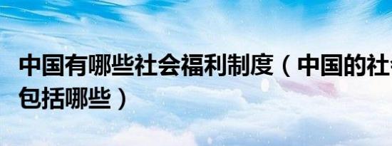 中国有哪些社会福利制度（中国的社会福利都包括哪些）