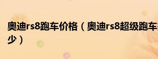 奥迪rs8跑车价格（奥迪rs8超级跑车报价是多少）