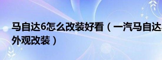 马自达6怎么改装好看（一汽马自达马自达6外观改装）