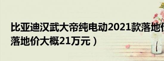 比亚迪汉武大帝纯电动2021款落地价（全款落地价大概21万元）