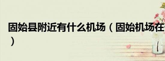 固始县附近有什么机场（固始机场在什么地方）