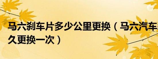 马六刹车片多少公里更换（马六汽车刹车片多久更换一次）