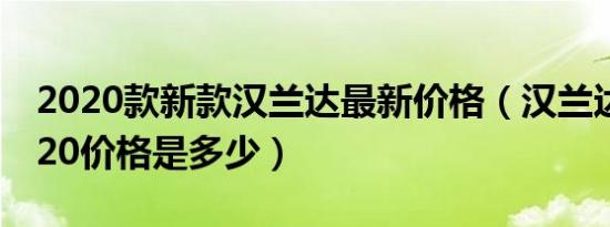 2020款新款汉兰达最新价格（汉兰达新款2020价格是多少）