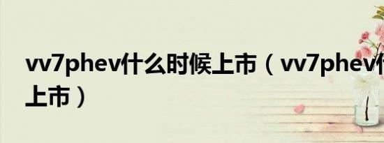 vv7phev什么时候上市（vv7phev什么时候上市）