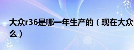 大众r36是哪一年生产的（现在大众r36叫什么）