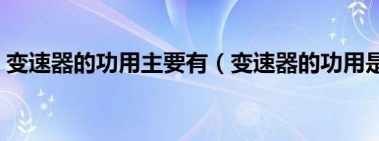 变速器的功用主要有（变速器的功用是什么）