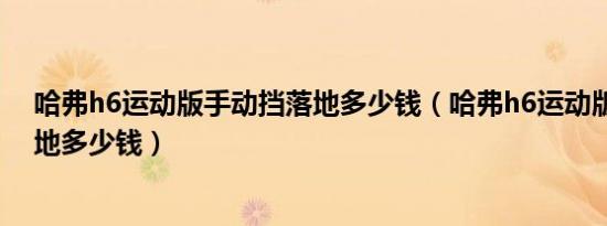 哈弗h6运动版手动挡落地多少钱（哈弗h6运动版手动挡落地多少钱）