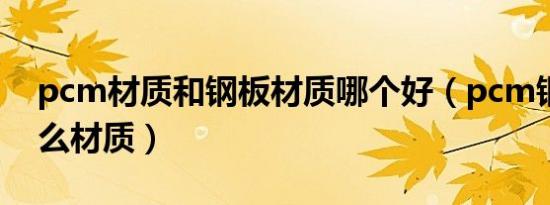 pcm材质和钢板材质哪个好（pcm钢板是什么材质）
