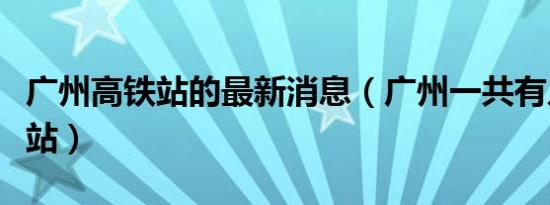 广州高铁站的最新消息（广州一共有几个高铁站）