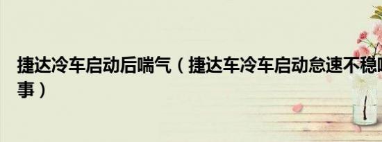 捷达冷车启动后喘气（捷达车冷车启动怠速不稳喘气怎么回事）
