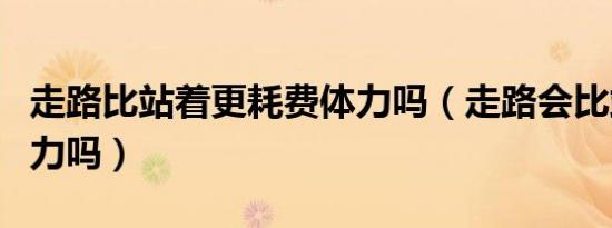走路比站着更耗费体力吗（走路会比站着更费力吗）