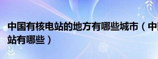 中国有核电站的地方有哪些城市（中国的核电站有哪些）