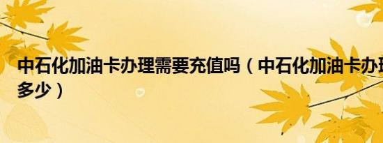 中石化加油卡办理需要充值吗（中石化加油卡办理需要充值多少）