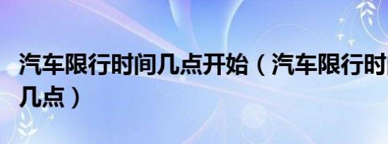 汽车限行时间几点开始（汽车限行时间几点到几点）