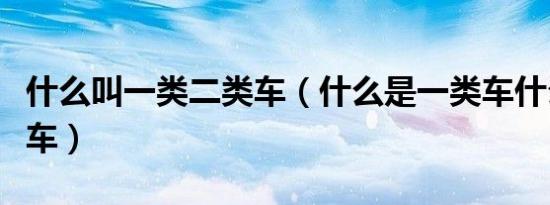 什么叫一类二类车（什么是一类车什么是二类车）