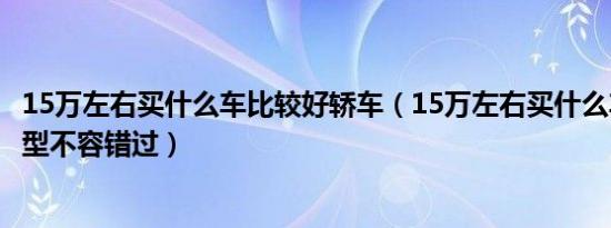 15万左右买什么车比较好轿车（15万左右买什么车好这些车型不容错过）