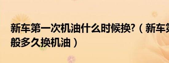 新车第一次机油什么时候换?（新车第一次一般多久换机油）