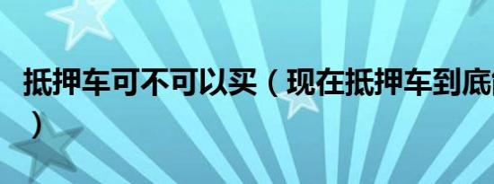 抵押车可不可以买（现在抵押车到底能不能买）