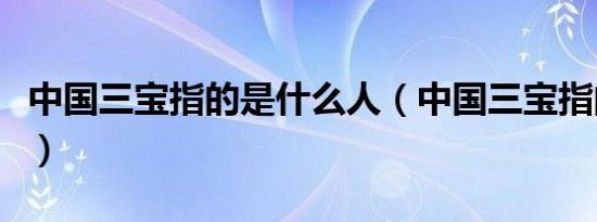 中国三宝指的是什么人（中国三宝指的是什么）