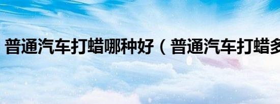 普通汽车打蜡哪种好（普通汽车打蜡多少钱）